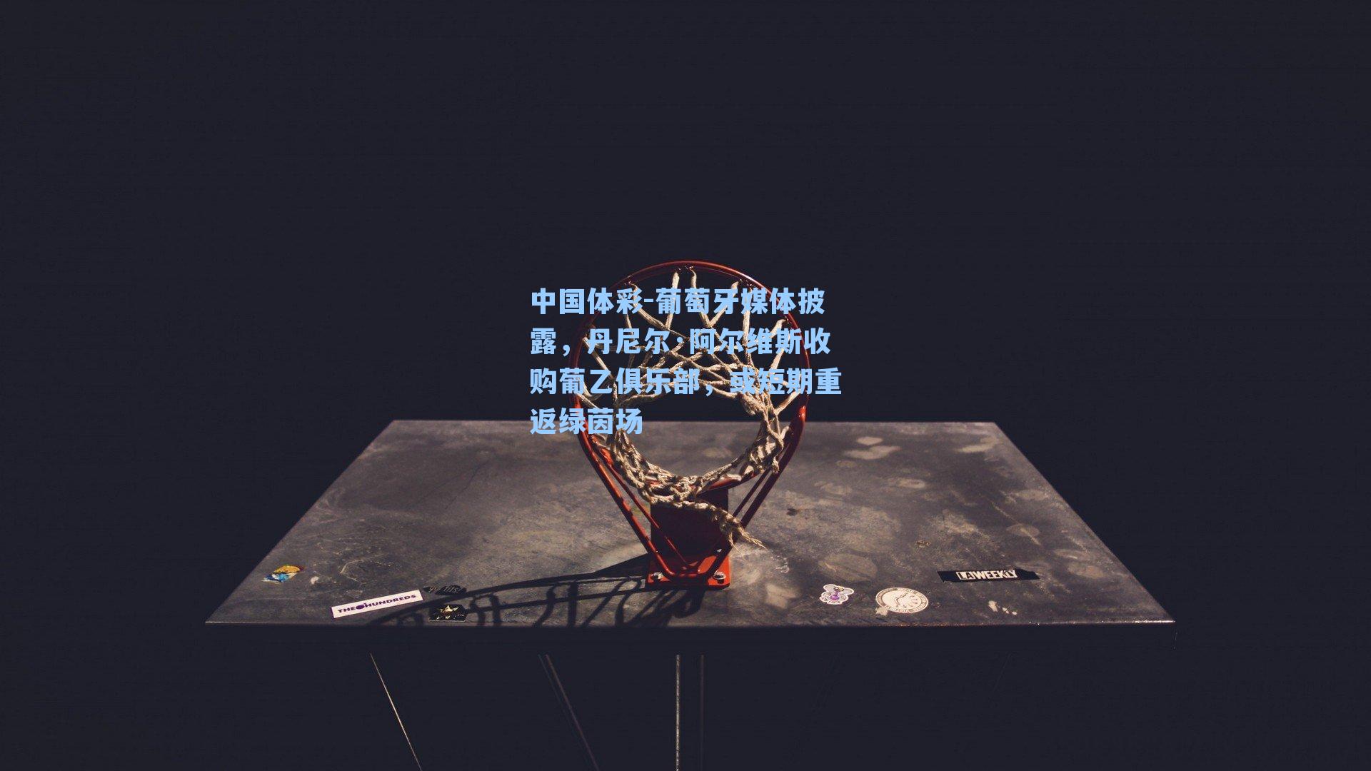 葡萄牙媒体披露，丹尼尔·阿尔维斯收购葡乙俱乐部，或短期重返绿茵场