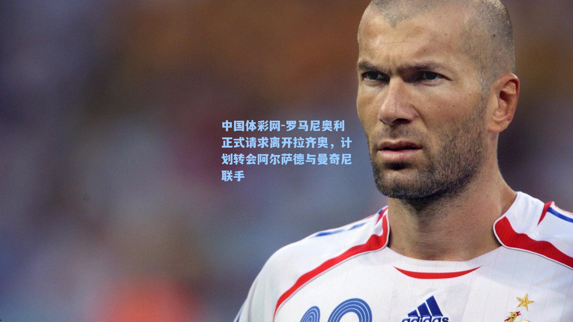 中国体彩网-罗马尼奥利正式请求离开拉齐奥，计划转会阿尔萨德与曼奇尼联手