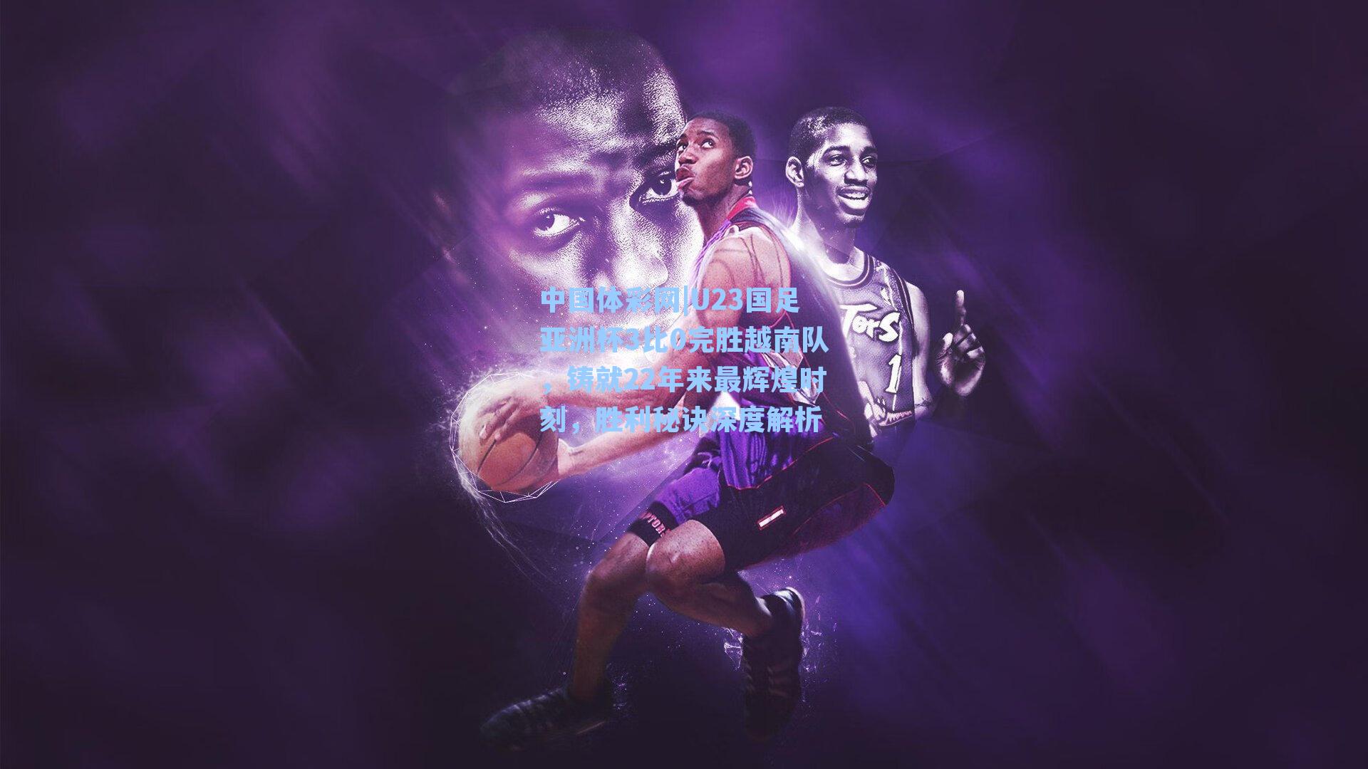 中国体彩网|U23国足亚洲杯3比0完胜越南队，铸就22年来最辉煌时刻，胜利秘诀深度解析